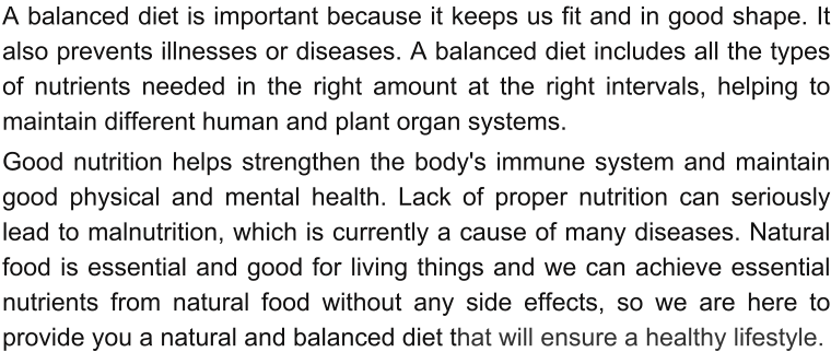 A balanced diet is important because it keeps us fit and in good shape. It also prevents illnesses or diseases. A balanced diet includes all the types of nutrients needed in the right amount at the right intervals, helping to maintain different human and plant organ systems.  Good nutrition helps strengthen the body's immune system and maintain good physical and mental health. Lack of proper nutrition can seriously lead to malnutrition, which is currently a cause of many diseases. Natural food is essential and good for living things and we can achieve essential nutrients from natural food without any side effects, so we are here to provide you a natural and balanced diet that will ensure a healthy lifestyle.