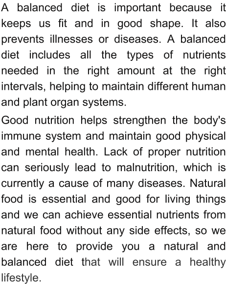 A balanced diet is important because it keeps us fit and in good shape. It also prevents illnesses or diseases. A balanced diet includes all the types of nutrients needed in the right amount at the right intervals, helping to maintain different human and plant organ systems.  Good nutrition helps strengthen the body's immune system and maintain good physical and mental health. Lack of proper nutrition can seriously lead to malnutrition, which is currently a cause of many diseases. Natural food is essential and good for living things and we can achieve essential nutrients from natural food without any side effects, so we are here to provide you a natural and balanced diet that will ensure a healthy lifestyle.