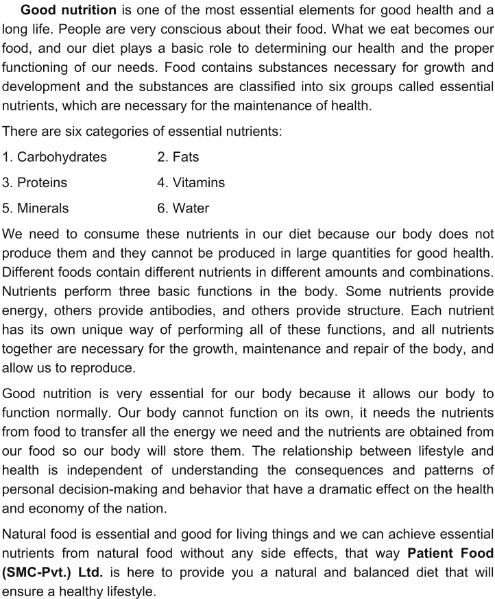 Good nutrition is one of the most essential elements for good health and a long life. People are very conscious about their food. What we eat becomes our food, and our diet plays a basic role to determining our health and the proper functioning of our needs. Food contains substances necessary for growth and development and the substances are classified into six groups called essential nutrients, which are necessary for the maintenance of health.  There are six categories of essential nutrients:  1. Carbohydrates 		2. Fats 3. Proteins 				4. Vitamins 5. Minerals 				6. Water We need to consume these nutrients in our diet because our body does not produce them and they cannot be produced in large quantities for good health. Different foods contain different nutrients in different amounts and combinations. Nutrients perform three basic functions in the body. Some nutrients provide energy, others provide antibodies, and others provide structure. Each nutrient has its own unique way of performing all of these functions, and all nutrients together are necessary for the growth, maintenance and repair of the body, and allow us to reproduce. Good nutrition is very essential for our body because it allows our body to function normally. Our body cannot function on its own, it needs the nutrients from food to transfer all the energy we need and the nutrients are obtained from our food so our body will store them. The relationship between lifestyle and health is independent of understanding the consequences and patterns of personal decision-making and behavior that have a dramatic effect on the health and economy of the nation.  Natural food is essential and good for living things and we can achieve essential nutrients from natural food without any side effects, that way Patient Food (SMC-Pvt.) Ltd. is here to provide you a natural and balanced diet that will ensure a healthy lifestyle.