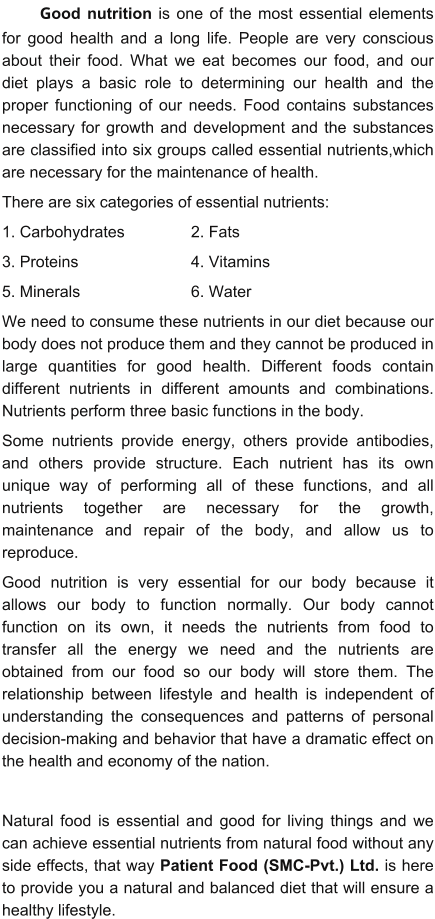 Good nutrition is one of the most essential elements for good health and a long life. People are very conscious about their food. What we eat becomes our food, and our diet plays a basic role to determining our health and the proper functioning of our needs. Food contains substances necessary for growth and development and the substances are classified into six groups called essential nutrients,which are necessary for the maintenance of health.  There are six categories of essential nutrients:  1. Carbohydrates 		2. Fats 3. Proteins 			4. Vitamins 5. Minerals 			6. Water We need to consume these nutrients in our diet because our body does not produce them and they cannot be produced in large quantities for good health. Different foods contain different nutrients in different amounts and combinations. Nutrients perform three basic functions in the body.  Some nutrients provide energy, others provide antibodies, and others provide structure. Each nutrient has its own unique way of performing all of these functions, and all nutrients together are necessary for the growth, maintenance and repair of the body, and allow us to reproduce. Good nutrition is very essential for our body because it allows our body to function normally. Our body cannot function on its own, it needs the nutrients from food to transfer all the energy we need and the nutrients are obtained from our food so our body will store them. The relationship between lifestyle and health is independent of understanding the consequences and patterns of personal decision-making and behavior that have a dramatic effect on the health and economy of the nation.   Natural food is essential and good for living things and we can achieve essential nutrients from natural food without any side effects, that way Patient Food (SMC-Pvt.) Ltd. is here to provide you a natural and balanced diet that will ensure a healthy lifestyle.